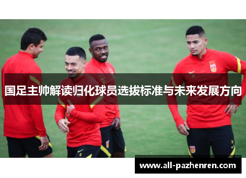国足主帅解读归化球员选拔标准与未来发展方向