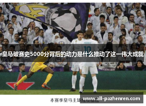 皇马破赛史5000分背后的动力是什么推动了这一伟大成就