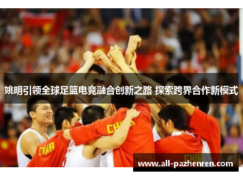 姚明引领全球足篮电竞融合创新之路 探索跨界合作新模式