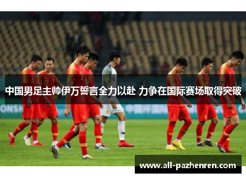 中国男足主帅伊万誓言全力以赴 力争在国际赛场取得突破